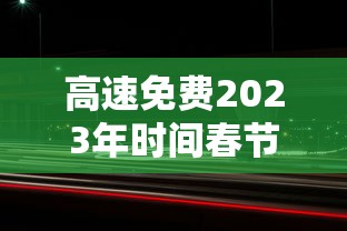 高速免费2023年时间春节(2021年春节高速免费会延长吗)