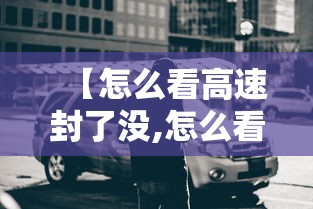 【怎么看高速封了没,怎么看高速封了没有】 【怎么看高速封了没,怎么看高速封了没有】