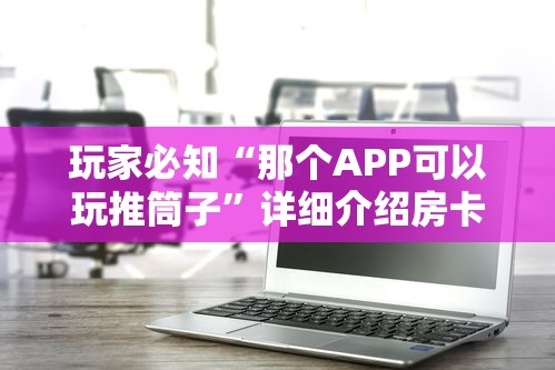 玩家必知“那个APP可以玩推筒子”详细介绍房卡使用方式