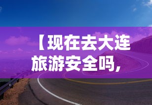 【现在去大连旅游安全吗,现在去大连旅游安全吗现在怎么样】 【现在去大连旅游安全吗,现在去大连旅游安全吗现在怎么样】