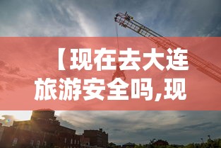 【现在去大连旅游安全吗,现在去大连旅游安全吗现在怎么样】