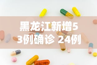 黑龙江新增53例确诊 24例无症状，黑龙江新增53例确诊和24例无症状感染者