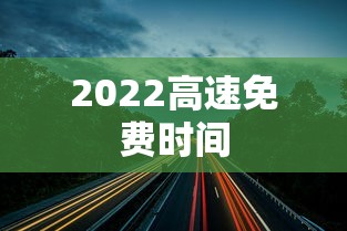 2022高速免费时间,2022年高速公路免费通行时间安排