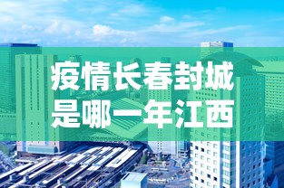 疫情长春封城是哪一年江西省的/疫情是哪一年几月份几号封城的