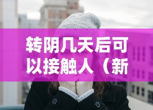 转阴几天后可以接触人(新冠转阴之后多久可以和家人接触)