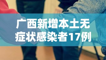 广西新增本土无症状感染者17例:广西百色本土疫情累计报告确诊病例267例 广西新增本土无症状感染者17例:广西百色本土疫情累计报告确诊病例267例