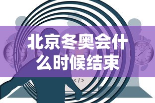 北京冬奥会什么时候结束 北京冬奥会什么时候结束