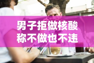 男子拒做核酸称不做也不违法,男子拒做核酸称不做也不违法