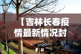 【吉林长春疫情最新情况封城了吗/吉林长春疫情封城时间】 【吉林长春疫情最新情况封城了吗/吉林长春疫情封城时间】