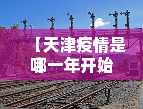 【天津疫情是哪一年开始的/天津疫情放开是哪天】