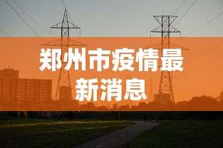 郑州市疫情最新消息,郑州疫情最新动态