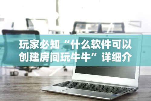 玩家必知“什么软件可以创建房间玩牛牛”详细介绍房卡使用方式