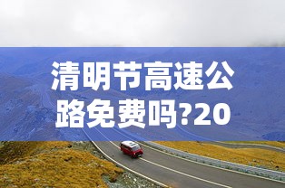 清明节高速公路免费吗?2022(清明节高速公路免费吗?新疆)