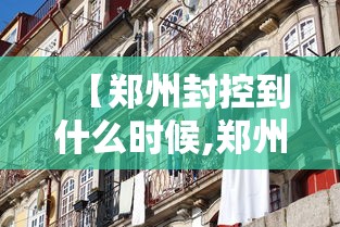 【郑州封控到什么时候,郑州2022年封控时间是多少】