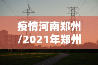 疫情河南郑州/2021年郑州郑东新区疫情封城一览表