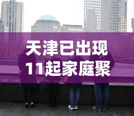 天津已出现11起家庭聚集疫情，天津已出现11起家庭聚集疫情