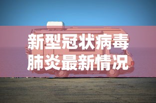 新型冠状病毒肺炎最新情况,全球新型冠状病毒肺炎疫情最新动态与防控进展