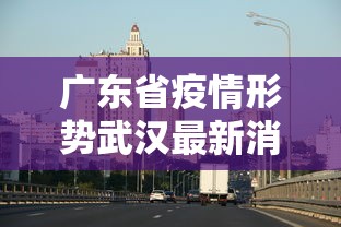 广东省疫情形势武汉最新消息(广东省疫情最新消息通知)