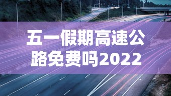 五一假期高速公路免费吗2022,2022年五一假期高速公路免费通行政策