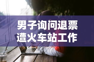 男子询问退票遭火车站工作人员敲头 男子询问退票遭火车站工作人员敲头