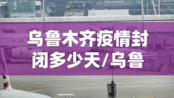 乌鲁木齐疫情封闭多少天/乌鲁木齐疫情第一次封城时间