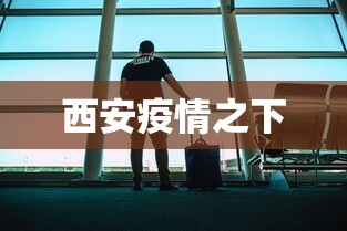 西安疫情之下,西安疫情之下,一座城的坚韧与温情