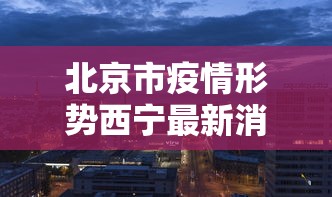 北京市疫情形势西宁最新消息/西宁疫情哪年解封了