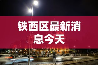 铁西区最新消息今天，铁西区今日最新动态