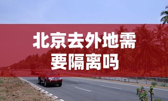北京去外地需要隔离吗，北京去外地是否需要隔离？最新政策解读