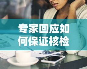 专家回应如何保证核检安全,专家回应如何保证核检安全