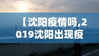 【沈阳疫情吗,2019沈阳出现疫情了吗】 【沈阳疫情吗,2019沈阳出现疫情了吗】