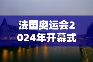 法国奥运会2024年开幕式,2024巴黎奥运会开幕式,塞纳河上的流动盛宴