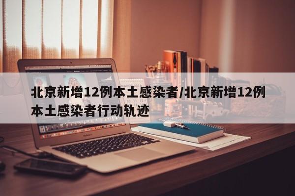 北京新增12例本土感染者/北京新增12例本土感染者行动轨迹