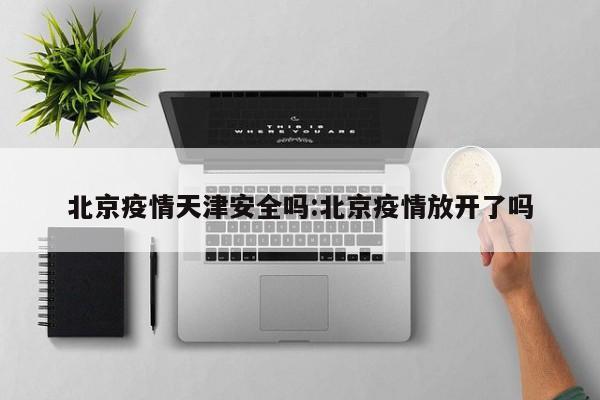 北京疫情天津安全吗:北京疫情放开了吗