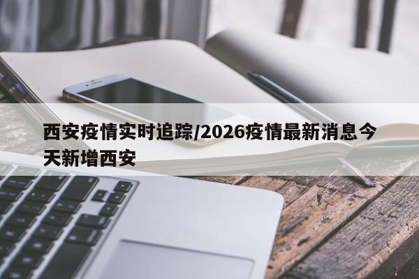 西安疫情实时追踪/2026疫情最新消息今天新增西安