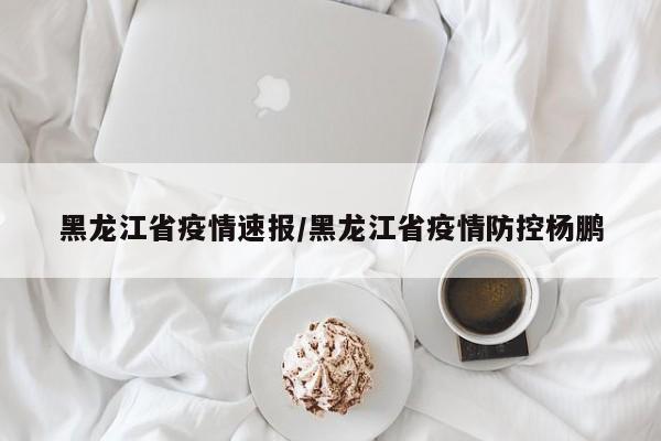 黑龙江省疫情速报/黑龙江省疫情防控杨鹏