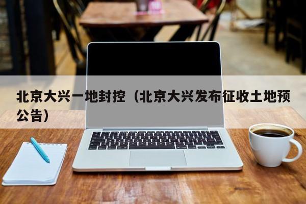 北京大兴一地封控(北京大兴发布征收土地预公告)