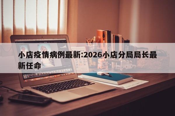 小店疫情病例最新:2026小店分局局长最新任命