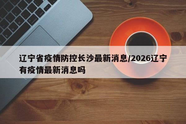 辽宁省疫情防控长沙最新消息/2026辽宁有疫情最新消息吗
