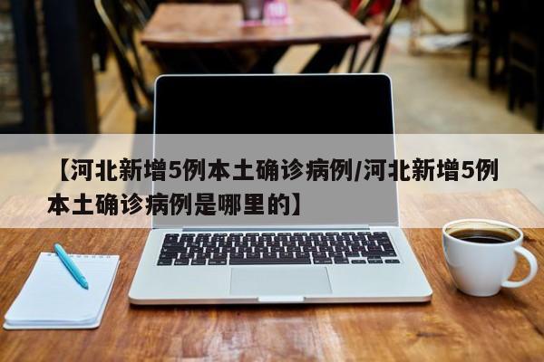 【河北新增5例本土确诊病例/河北新增5例本土确诊病例是哪里的】