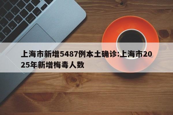 上海市新增5487例本土确诊:上海市2025年新增梅毒人数