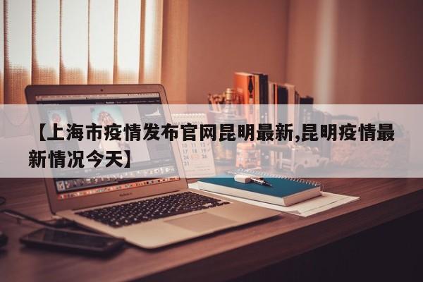【上海市疫情发布官网昆明最新,昆明疫情最新情况今天】