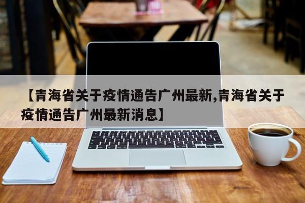 【青海省关于疫情通告广州最新,青海省关于疫情通告广州最新消息】