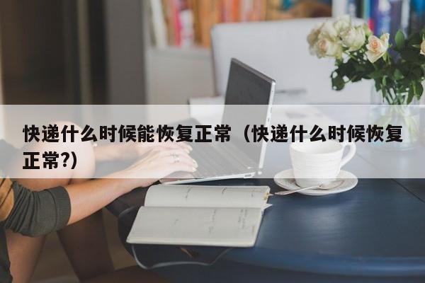 快递什么时候能恢复正常(快递什么时候恢复正常?)
