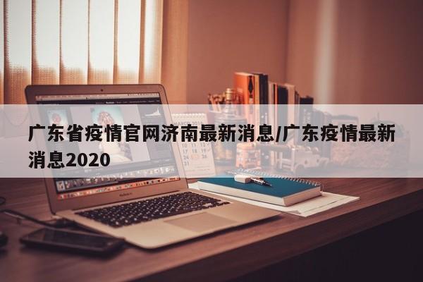 广东省疫情官网济南最新消息/广东疫情最新消息2020