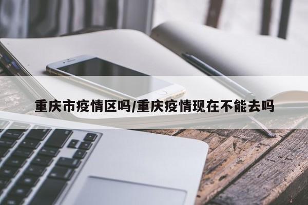 重庆市疫情区吗/重庆疫情现在不能去吗