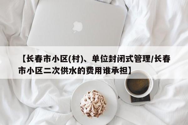 【长春市小区(村)、单位封闭式管理/长春市小区二次供水的费用谁承担】