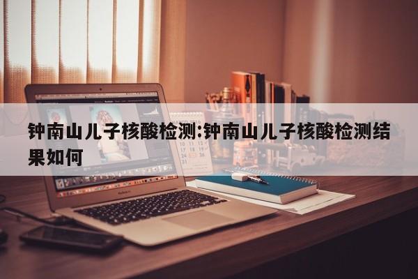 钟南山儿子核酸检测:钟南山儿子核酸检测结果如何