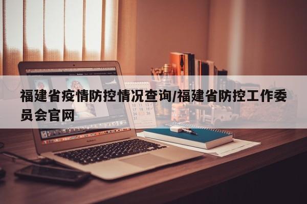 福建省疫情防控情况查询/福建省防控工作委员会官网