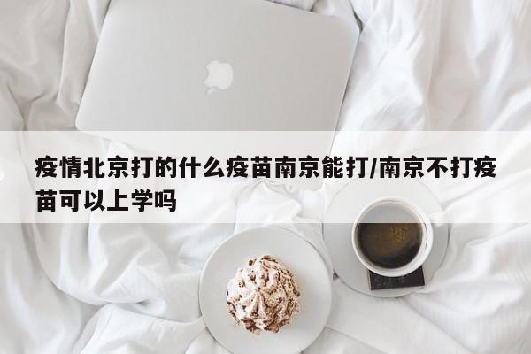 疫情北京打的什么疫苗南京能打/南京不打疫苗可以上学吗